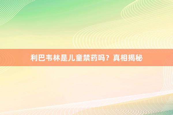 利巴韦林是儿童禁药吗?真相揭秘